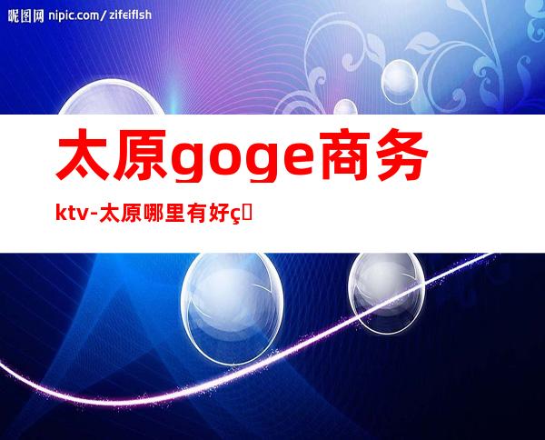 太原goge商务ktv-太原哪里有好的娱乐场所？