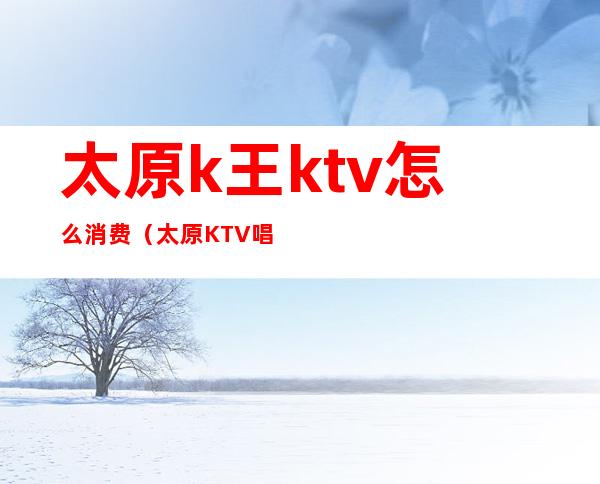 太原k王ktv怎么消费（太原KTV唱歌）