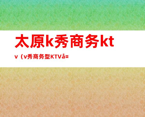 太原k秀商务ktv（v秀商务型KTV太原）