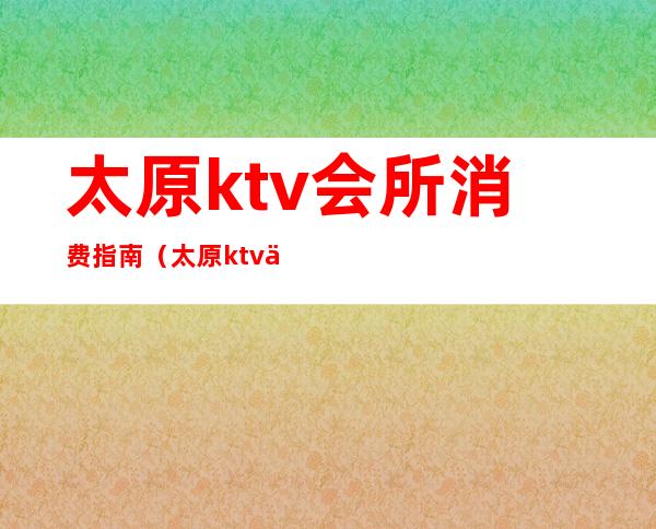 太原ktv会所消费指南（太原ktv价格）