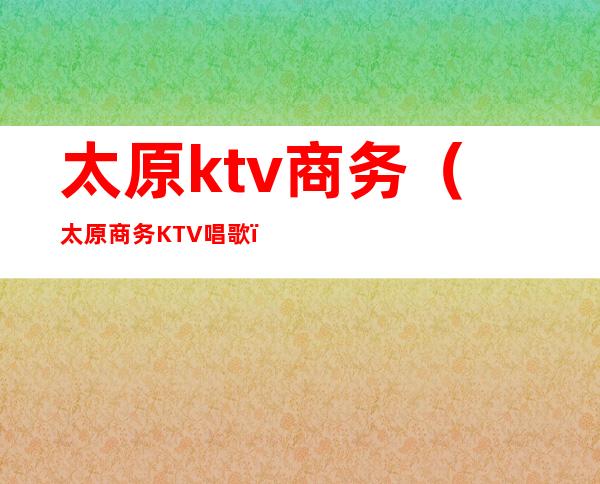 太原ktv商务（太原商务KTV唱歌）