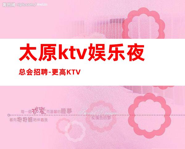 太原ktv娱乐夜总会招聘-更高KTV过来就上班急需服务员