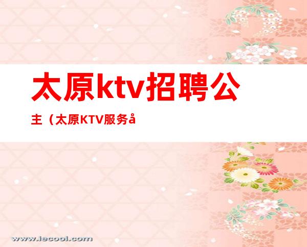 太原ktv招聘公主（太原KTV服务员招聘）