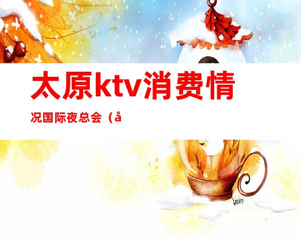 太原ktv消费情况国际夜总会（太原ktv消费水平）