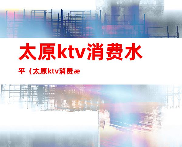 太原ktv消费水平（太原ktv消费水平高吗）