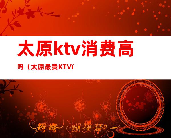 太原ktv消费高吗（太原最贵KTV）