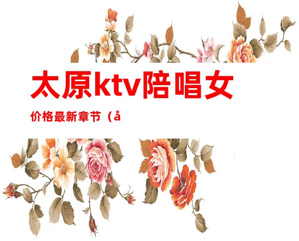 太原ktv陪唱女价格最新章节（太原ktv陪唱怎么收费）