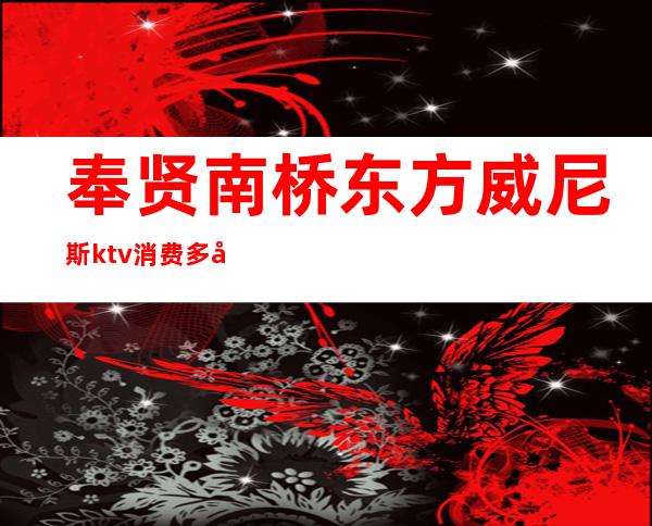 奉贤南桥东方威尼斯ktv消费多少（东方威尼斯ktv怎么样）