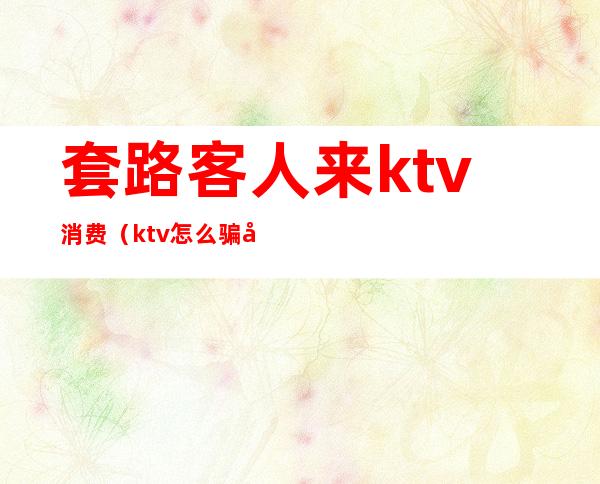 套路客人来ktv消费（ktv怎么骗客人的钱）