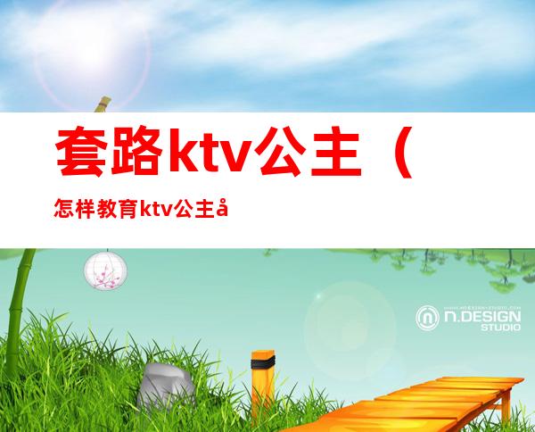 套路ktv公主（怎样教育ktv公主套路客人）