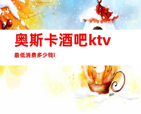 奥斯卡酒吧ktv最低消费多少钱（）