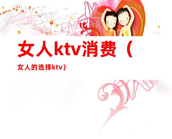 女人ktv消费（女人的选择ktv）