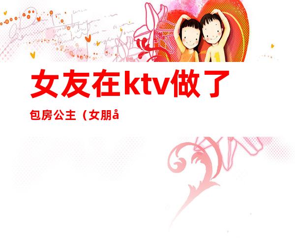 女友在ktv做了包房公主（女朋友是ktv公主）