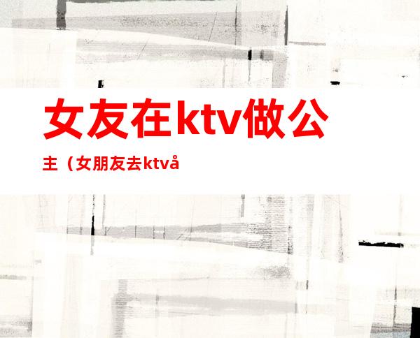 女友在ktv做公主（女朋友去ktv当公主）