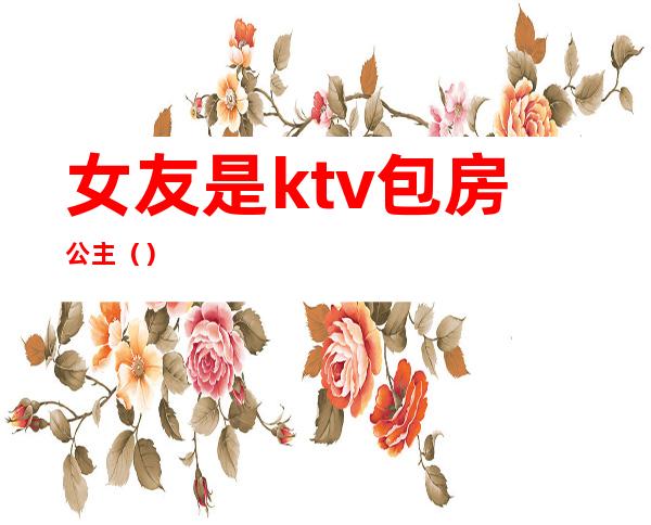 女友是ktv包房公主（）