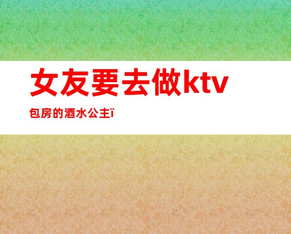 女友要去做ktv包房的酒水公主（我女友在KTV做包间公主）