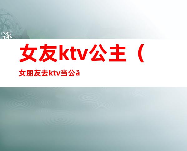 女友ktv公主（女朋友去ktv当公主）