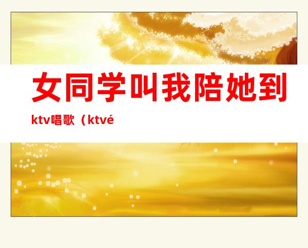 女同学叫我陪她到ktv唱歌（ktv陪唱歌喝酒聊天的女孩叫什么）