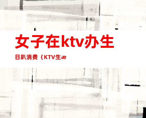 女子在ktv办生日趴消费（KTV生日包厢）