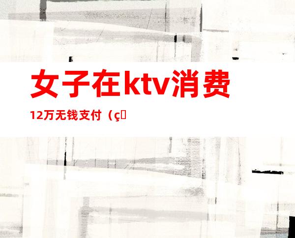 女子在ktv消费12万无钱支付（男子在KTV消费不愿付钱,不料出门丢了性命）