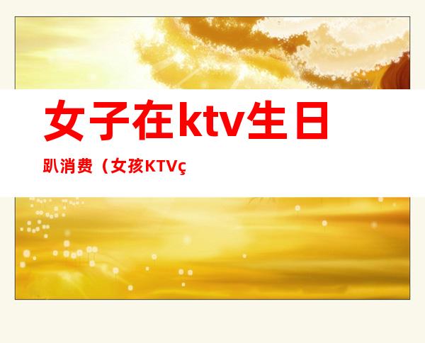 女子在ktv生日趴消费（女孩KTV生日会消费12万）