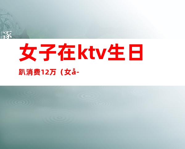 女子在ktv生日趴消费12万（女子KTV消费12万）