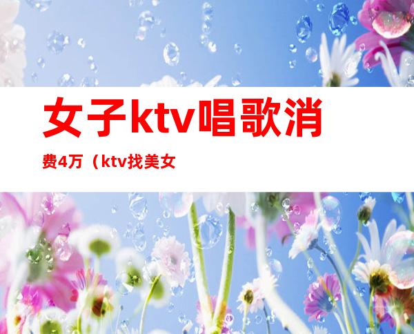 女子ktv唱歌消费4万（ktv找美女喝酒唱歌多少钱）