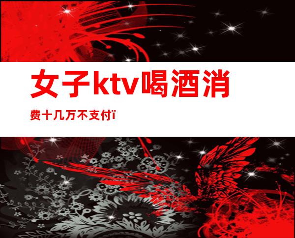 女子ktv喝酒消费十几万不支付（）