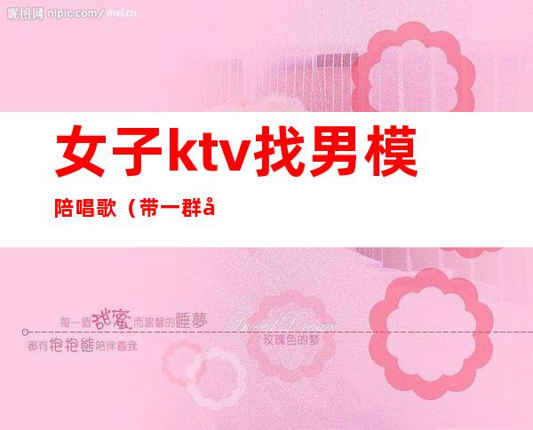 女子ktv找男模陪唱歌（带一群女模去KTV）