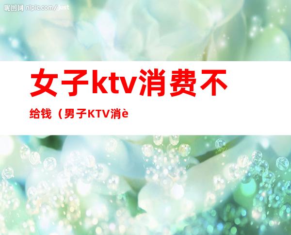 女子ktv消费不给钱（男子KTV消费不愿意付钱,谁料刚出门就丢了性命）