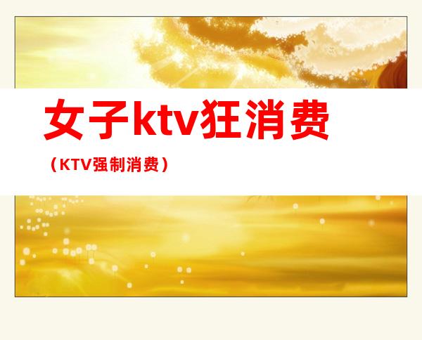 女子ktv狂消费（KTV强制消费）