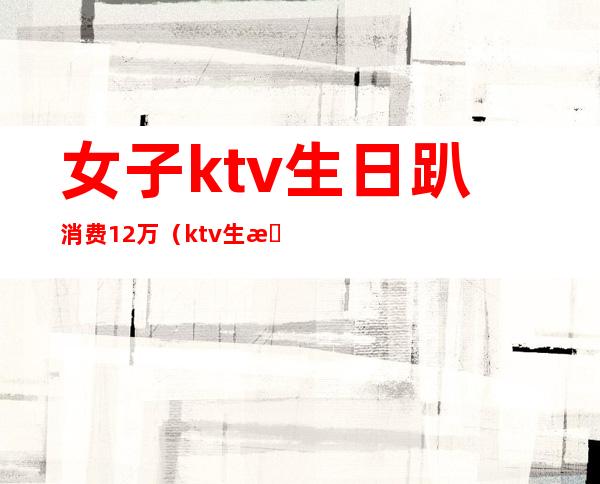 女子ktv生日趴消费12万（ktv生日服务多少钱）