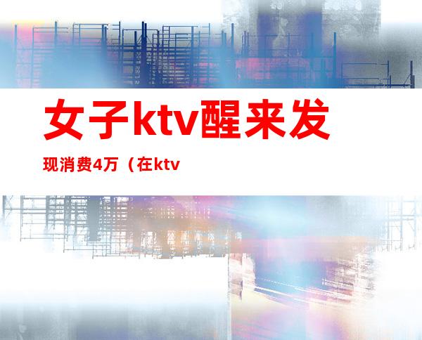 女子ktv醒来发现消费4万（在ktv消费1万报警）