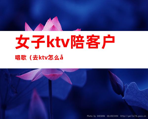 女子ktv陪客户唱歌（去ktv怎么叫陪唱女）