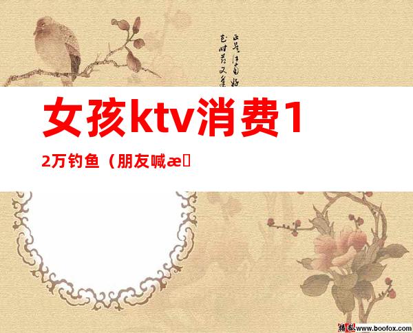 女孩ktv消费12万钓鱼（朋友喊我去钓鱼却在ktv）