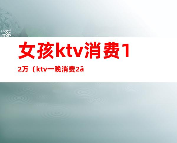 女孩ktv消费12万（ktv一晚消费2万）