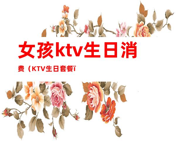 女孩ktv生日消费（KTV生日套餐）