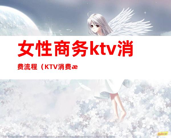 女性商务ktv消费流程（KTV消费流程）