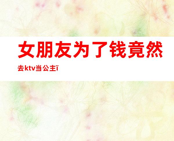 女朋友为了钱竟然去ktv当公主（女朋友为了钱竟然去ktv当公主了）