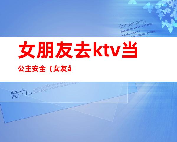 女朋友去ktv当公主安全（女友做过ktv公主）