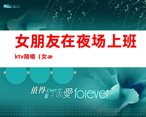 女朋友在夜场上班ktv陪唱（女朋友做ktv陪酒的）