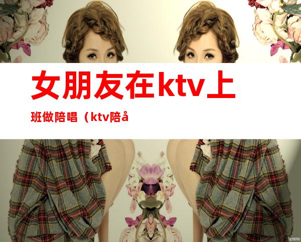 女朋友在ktv上班做陪唱（ktv陪唱能当女朋友吗）