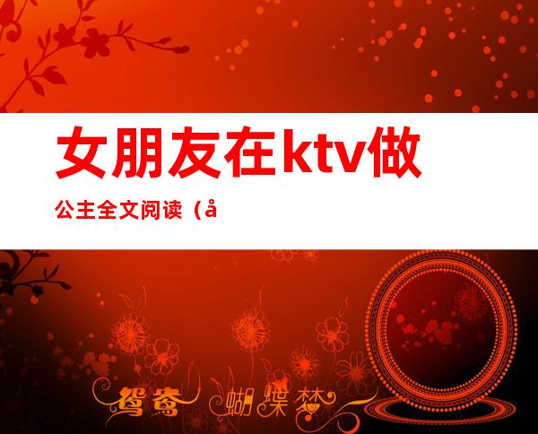 女朋友在ktv做公主全文阅读（女朋友去ktv当公主）