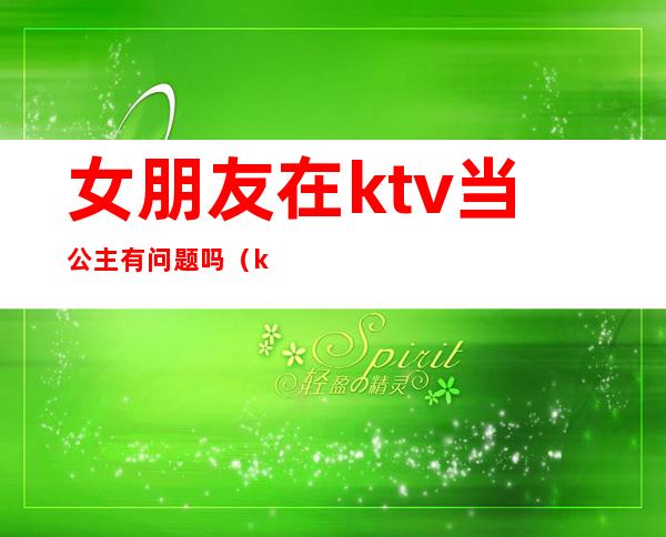 女朋友在ktv当公主有问题吗（ktv公主有男朋友吗）