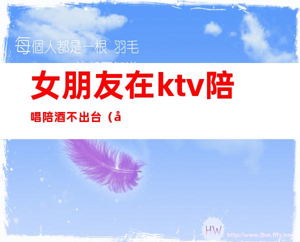 女朋友在ktv陪唱陪酒不出台（女朋友想去ktv陪酒）