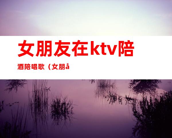 女朋友在ktv陪酒陪唱歌（女朋友以前在ktv当陪酒）