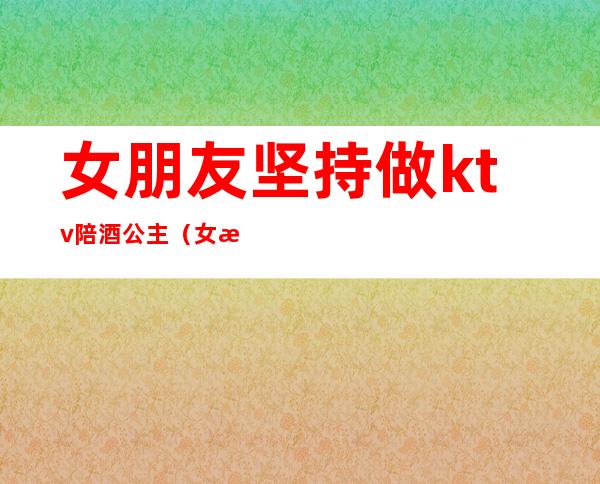 女朋友坚持做ktv陪酒公主（女朋友坚持做ktv陪酒公主该怎么办）