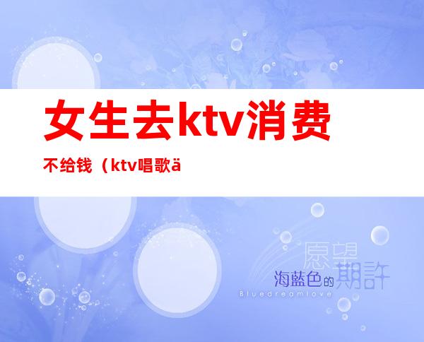 女生去ktv消费不给钱（ktv唱歌不给钱）