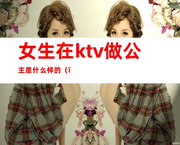 女生在ktv做公主是什么样的（）