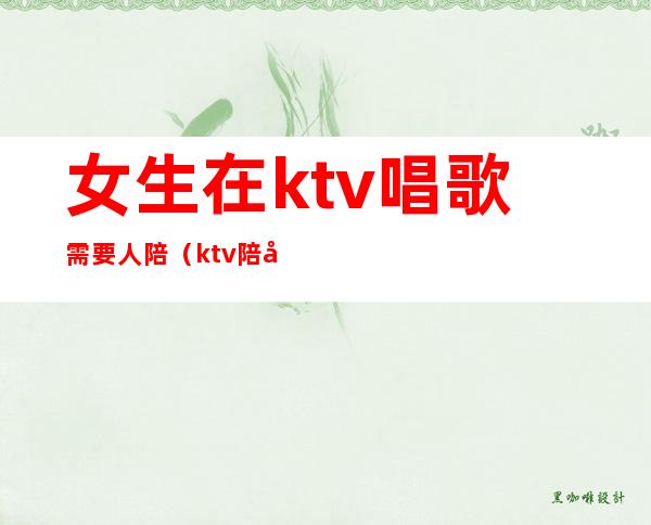 女生在ktv唱歌需要人陪（ktv陪唱歌的女人叫什么）